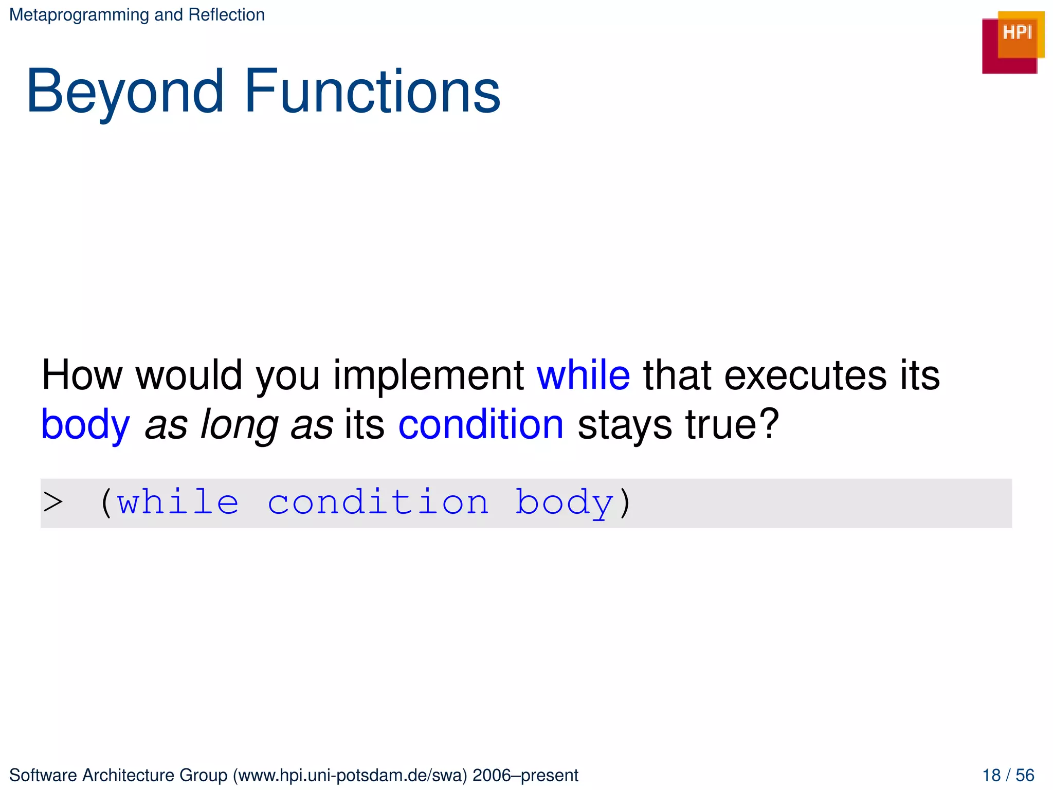 Metaprogramming and Reﬂection




 Beyond Functions



   How would you implement while that executes its
   body as long as its condition stays true?
   > (while condition body)




Software Architecture Group (www.hpi.uni-potsdam.de/swa) 2006–present   18 / 56
 
