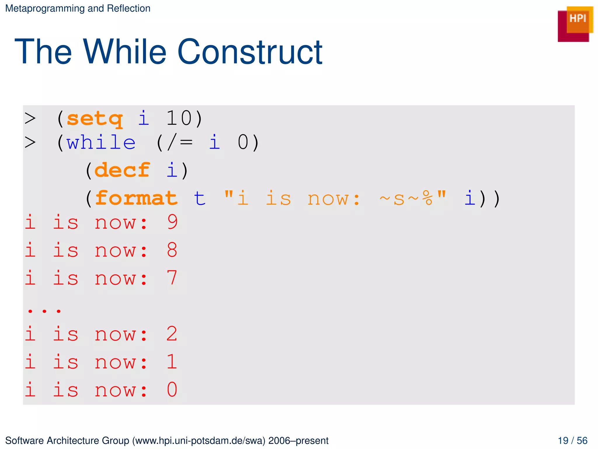 Metaprogramming and Reﬂection




 The While Construct
   > (setq i 10)
   > (while (/= i 0)
       (decf i)
       (format t "i is now: ~s~%" i))
   i is now: 9
   i is now: 8
   i is now: 7
   ...
   i is now: 2
   i is now: 1
   i is now: 0

Software Architecture Group (www.hpi.uni-potsdam.de/swa) 2006–present   19 / 56
 