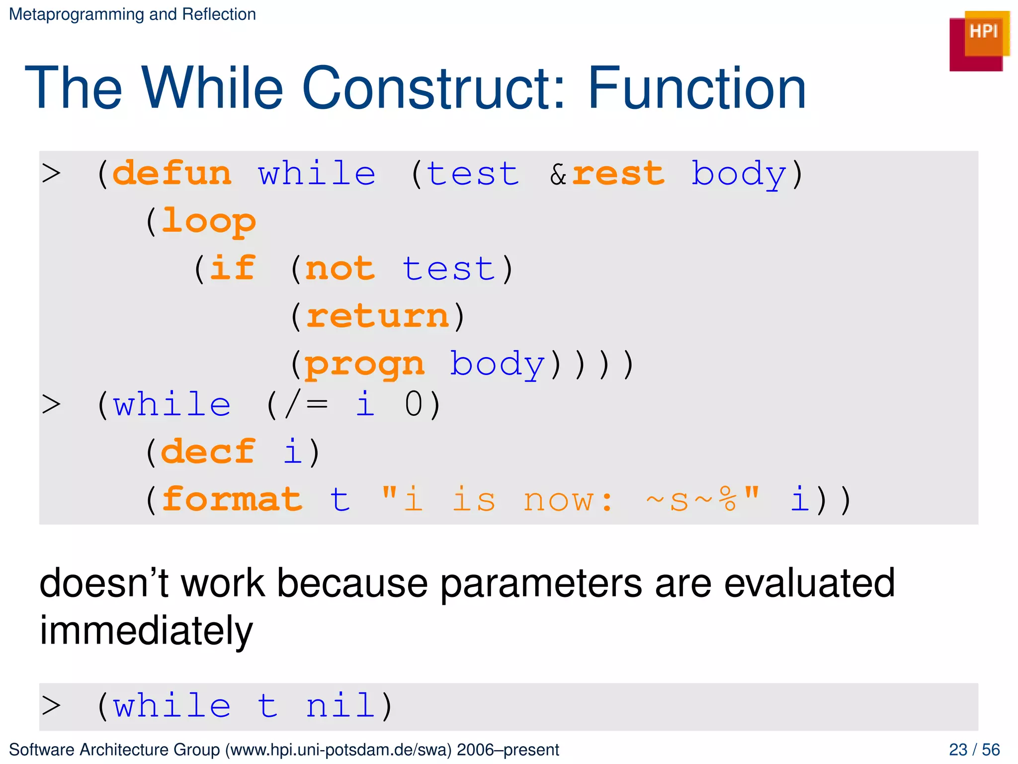 Metaprogramming and Reﬂection




 The While Construct: Function
   > (defun while (test &rest body)
       (loop
         (if (not test)
             (return)
             (progn body))))
   > (while (/= i 0)
       (decf i)
       (format t "i is now: ~s~%" i))

   doesn’t work because parameters are evaluated
   immediately
   > (while t nil)
Software Architecture Group (www.hpi.uni-potsdam.de/swa) 2006–present   23 / 56
 