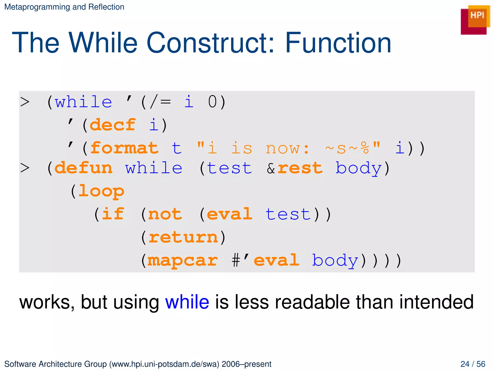 Metaprogramming and Reﬂection




 The While Construct: Function
   > (while ’(/= i 0)
       ’(decf i)
       ’(format t "i is now: ~s~%" i))
   > (defun while (test &rest body)
       (loop
         (if (not (eval test))
             (return)
             (mapcar #’eval body))))

   works, but using while is less readable than intended

Software Architecture Group (www.hpi.uni-potsdam.de/swa) 2006–present   24 / 56
 