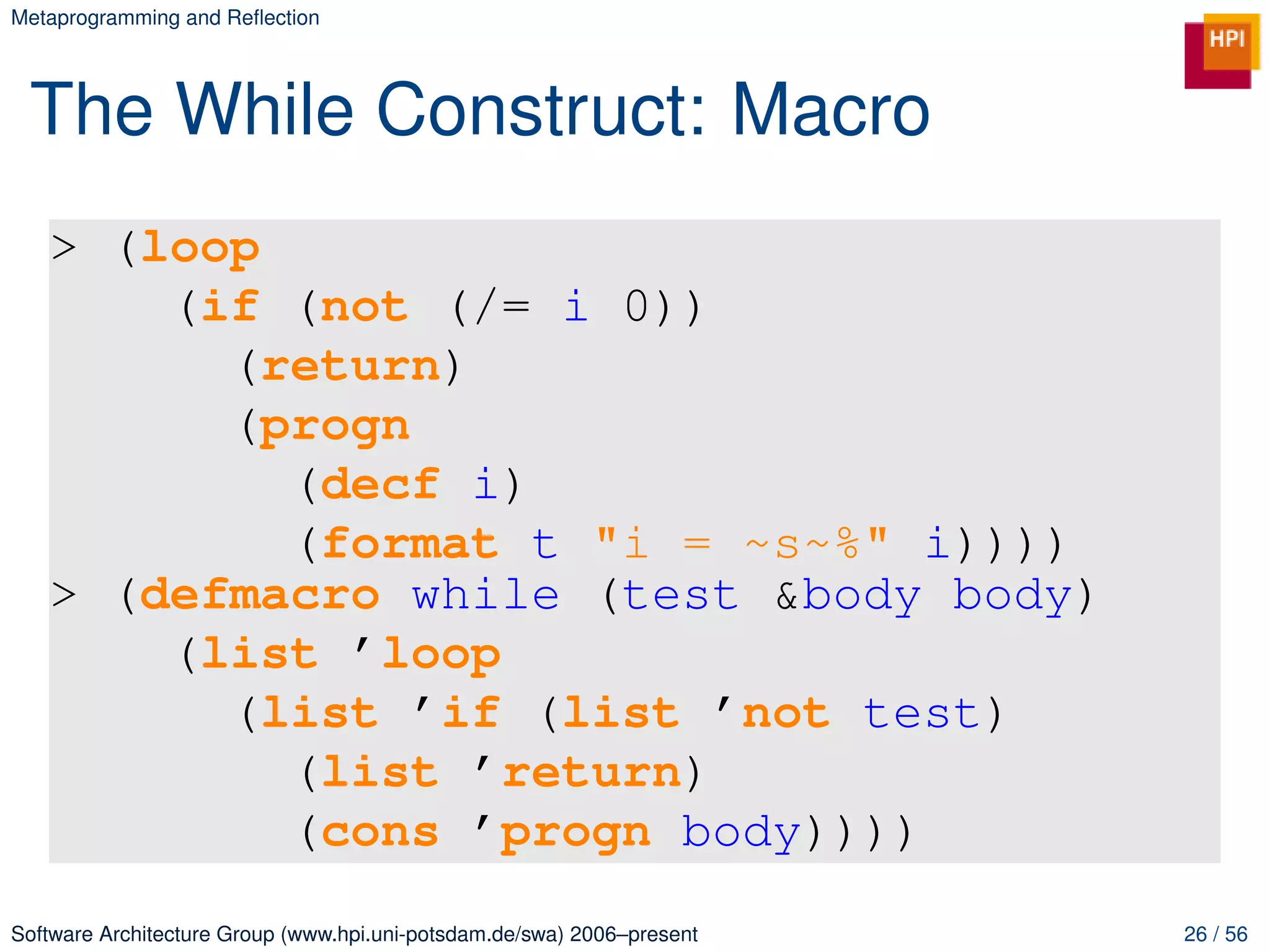 Metaprogramming and Reﬂection




 The While Construct: Macro
   > (loop
       (if (not (/= i 0))
         (return)
         (progn
           (decf i)
           (format t "i = ~s~%" i))))
   > (defmacro while (test &body body)
       (list ’loop
         (list ’if (list ’not test)
           (list ’return)
           (cons ’progn body))))
Software Architecture Group (www.hpi.uni-potsdam.de/swa) 2006–present   26 / 56
 
