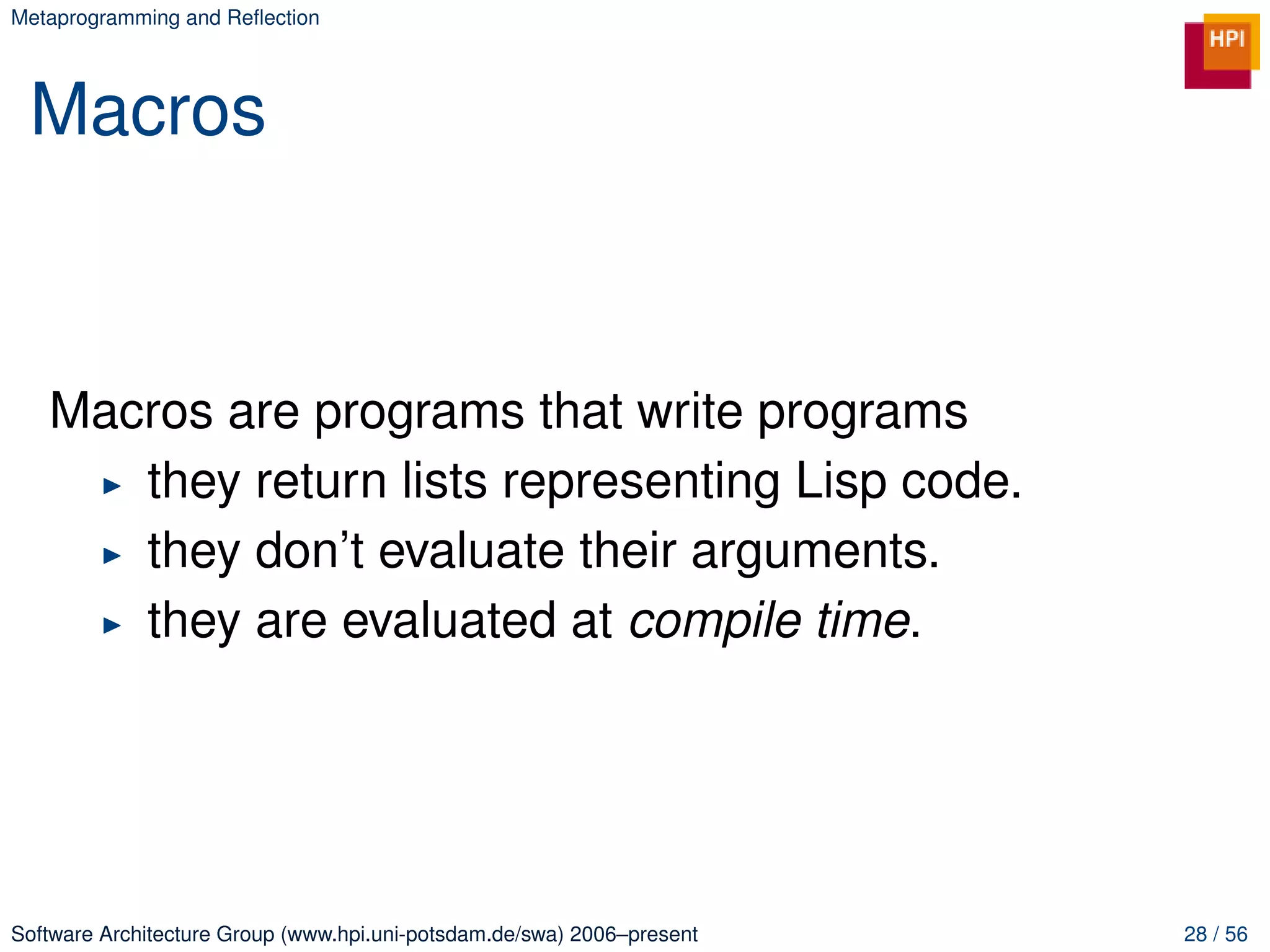 Metaprogramming and Reﬂection




 Macros



   Macros are programs that write programs
      they return lists representing Lisp code.
      they don’t evaluate their arguments.
      they are evaluated at compile time.




Software Architecture Group (www.hpi.uni-potsdam.de/swa) 2006–present   28 / 56
 