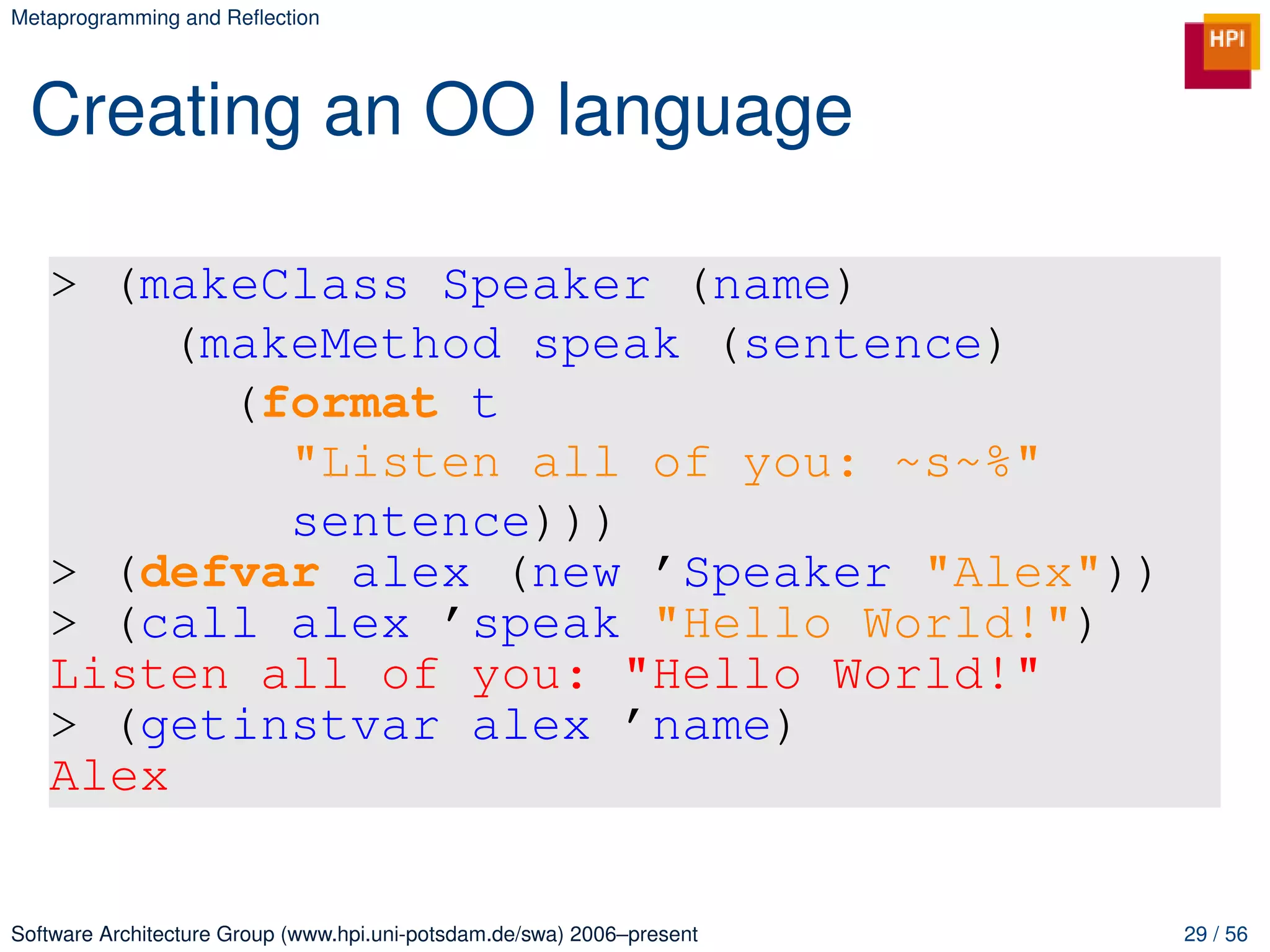 Metaprogramming and Reﬂection




 Creating an OO language

   > (makeClass Speaker (name)
        (makeMethod speak (sentence)
          (format t
            "Listen all of you: ~s~%"
            sentence)))
   > (defvar alex (new ’Speaker "Alex"))
   > (call alex ’speak "Hello World!")
   Listen all of you: "Hello World!"
   > (getinstvar alex ’name)
   Alex


Software Architecture Group (www.hpi.uni-potsdam.de/swa) 2006–present   29 / 56
 