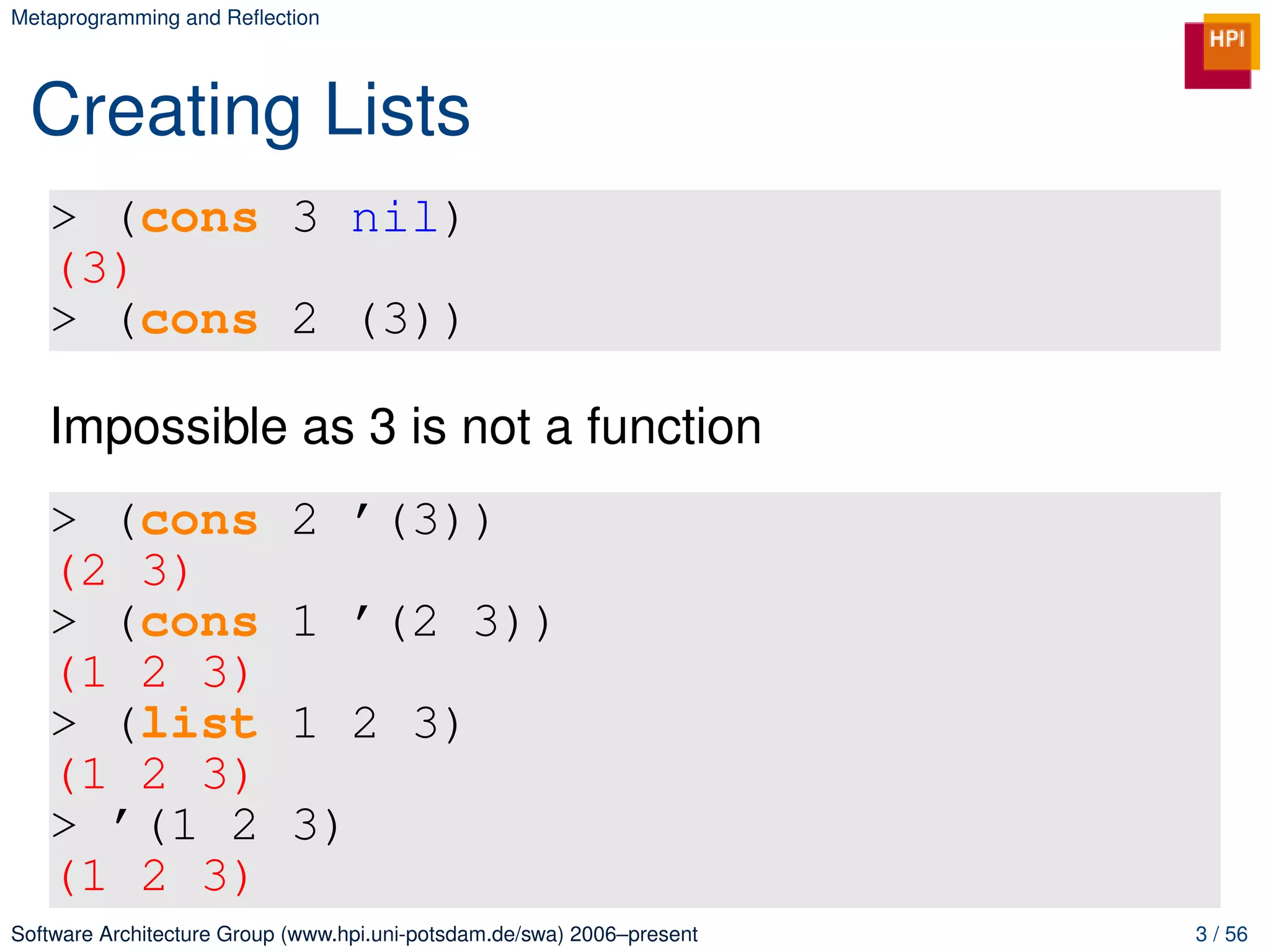 Metaprogramming and Reﬂection




 Creating Lists
   > (cons 3 nil)
   (3)
   > (cons 2 (3))

   Impossible as 3 is not a function
   > (cons                  2 ’(3))
   (2 3)
   > (cons                  1 ’(2 3))
   (1 2 3)
   > (list                  1 2 3)
   (1 2 3)
   > ’(1 2                  3)
   (1 2 3)
Software Architecture Group (www.hpi.uni-potsdam.de/swa) 2006–present   3 / 56
 