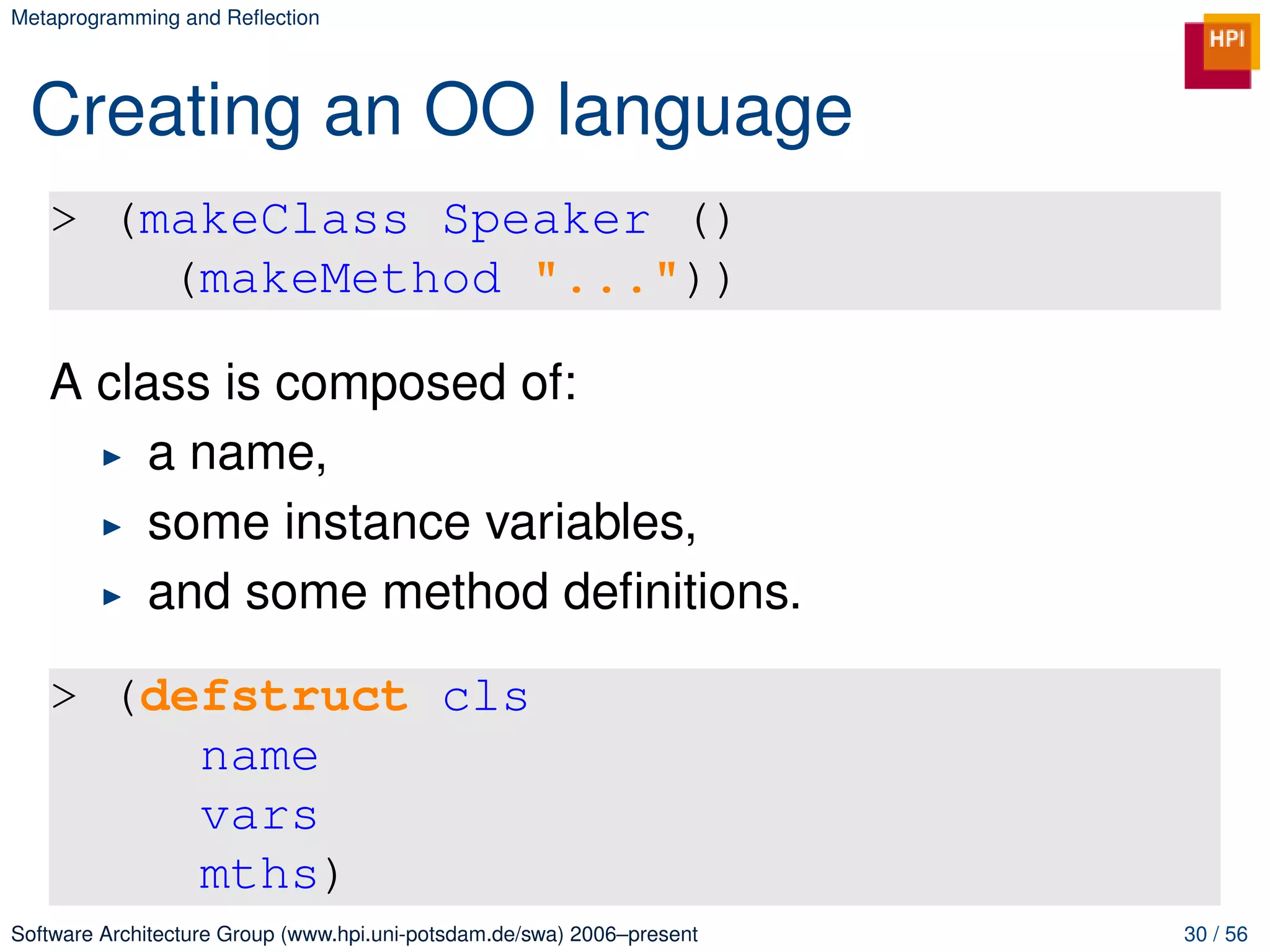 Metaprogramming and Reﬂection




 Creating an OO language
   > (makeClass Speaker ()
       (makeMethod "..."))

   A class is composed of:
        a name,
        some instance variables,
        and some method deﬁnitions.

   > (defstruct cls
        name
        vars
        mths)
Software Architecture Group (www.hpi.uni-potsdam.de/swa) 2006–present   30 / 56
 