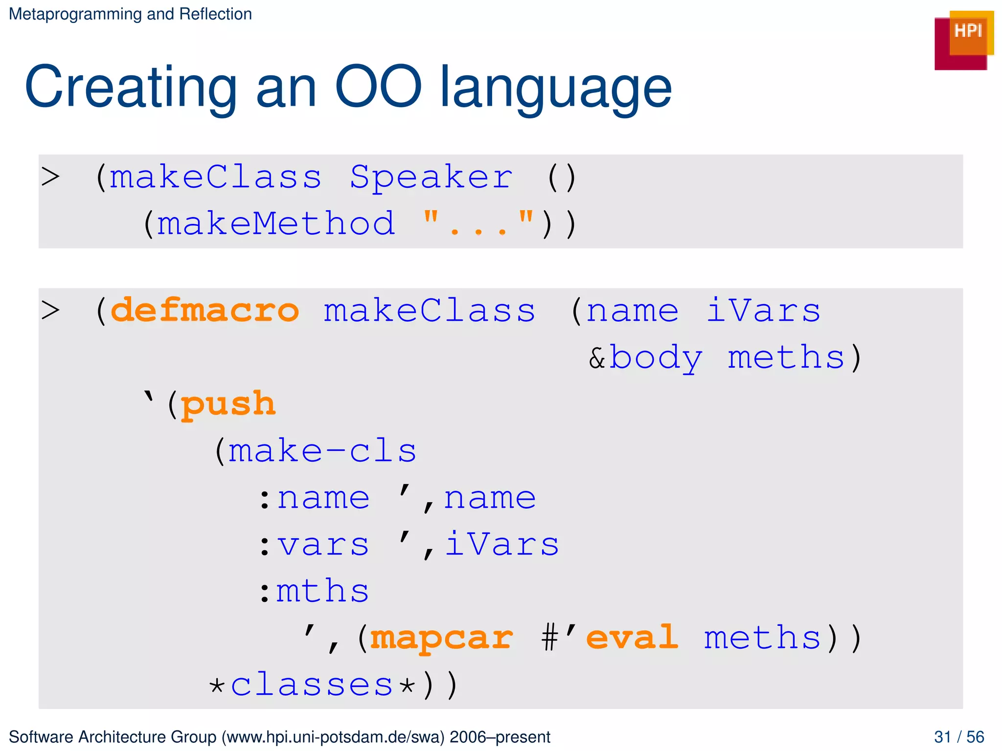 Metaprogramming and Reﬂection




 Creating an OO language
   > (makeClass Speaker ()
       (makeMethod "..."))

   > (defmacro makeClass (name iVars
                          &body meths)
       ‘(push
          (make-cls
            :name ’,name
            :vars ’,iVars
            :mths
              ’,(mapcar #’eval meths))
          *classes*))
Software Architecture Group (www.hpi.uni-potsdam.de/swa) 2006–present   31 / 56
 