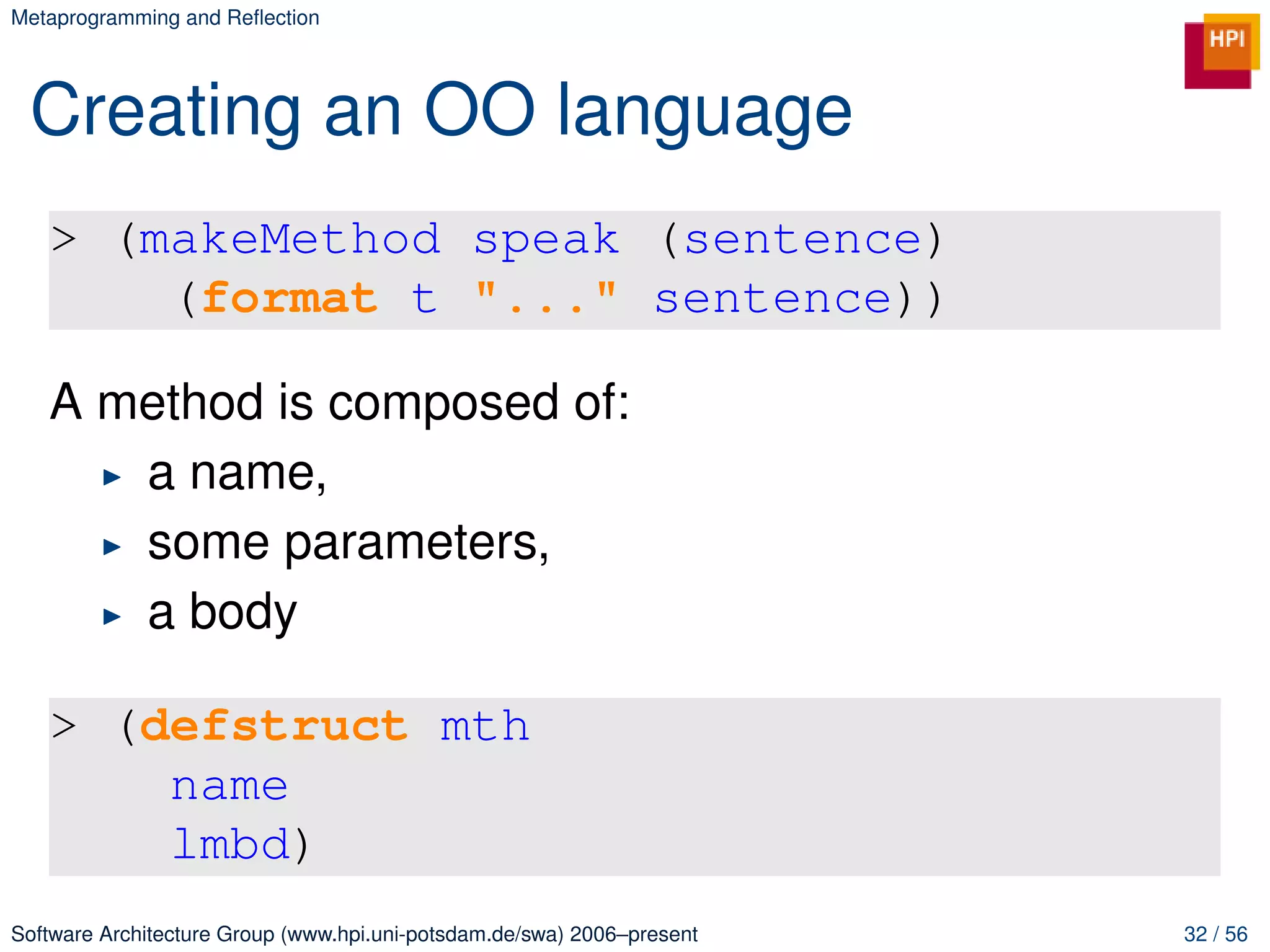 Metaprogramming and Reﬂection




 Creating an OO language
   > (makeMethod speak (sentence)
       (format t "..." sentence))

   A method is composed of:
      a name,
      some parameters,
      a body

   > (defstruct mth
       name
       lmbd)
Software Architecture Group (www.hpi.uni-potsdam.de/swa) 2006–present   32 / 56
 