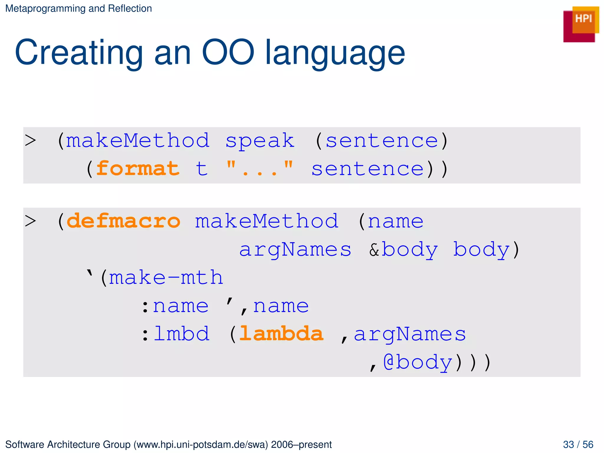 Metaprogramming and Reﬂection




 Creating an OO language

   > (makeMethod speak (sentence)
       (format t "..." sentence))

   > (defmacro makeMethod (name
                  argNames &body body)
       ‘(make-mth
           :name ’,name
           :lmbd (lambda ,argNames
                           ,@body)))


Software Architecture Group (www.hpi.uni-potsdam.de/swa) 2006–present   33 / 56
 