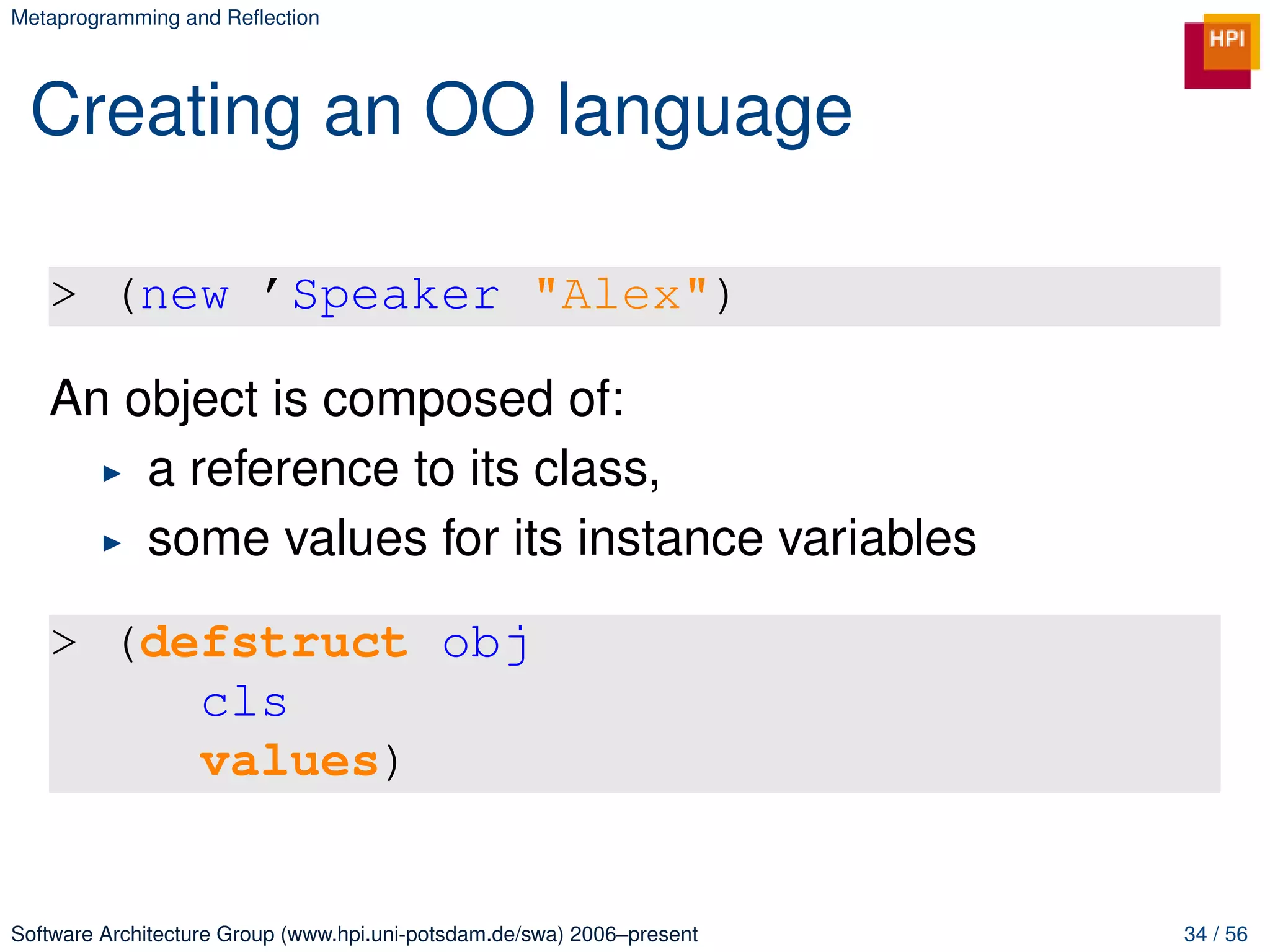Metaprogramming and Reﬂection




 Creating an OO language

   > (new ’Speaker "Alex")

   An object is composed of:
       a reference to its class,
       some values for its instance variables

   > (defstruct obj
        cls
        values)


Software Architecture Group (www.hpi.uni-potsdam.de/swa) 2006–present   34 / 56
 