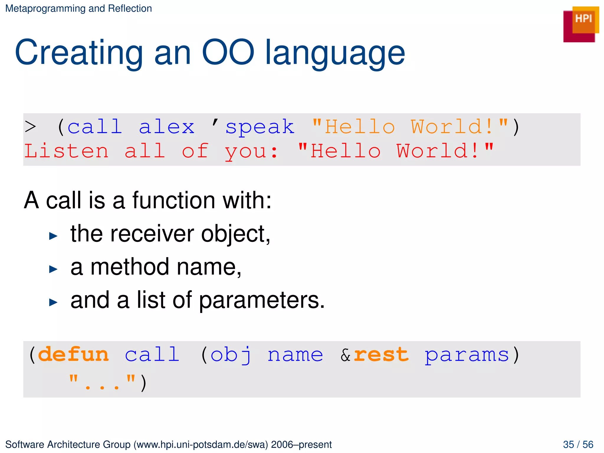 Metaprogramming and Reﬂection




 Creating an OO language

   > (call alex ’speak "Hello World!")
   Listen all of you: "Hello World!"

   A call is a function with:
       the receiver object,
       a method name,
       and a list of parameters.

   (defun call (obj name &rest params)
      "...")

Software Architecture Group (www.hpi.uni-potsdam.de/swa) 2006–present   35 / 56
 