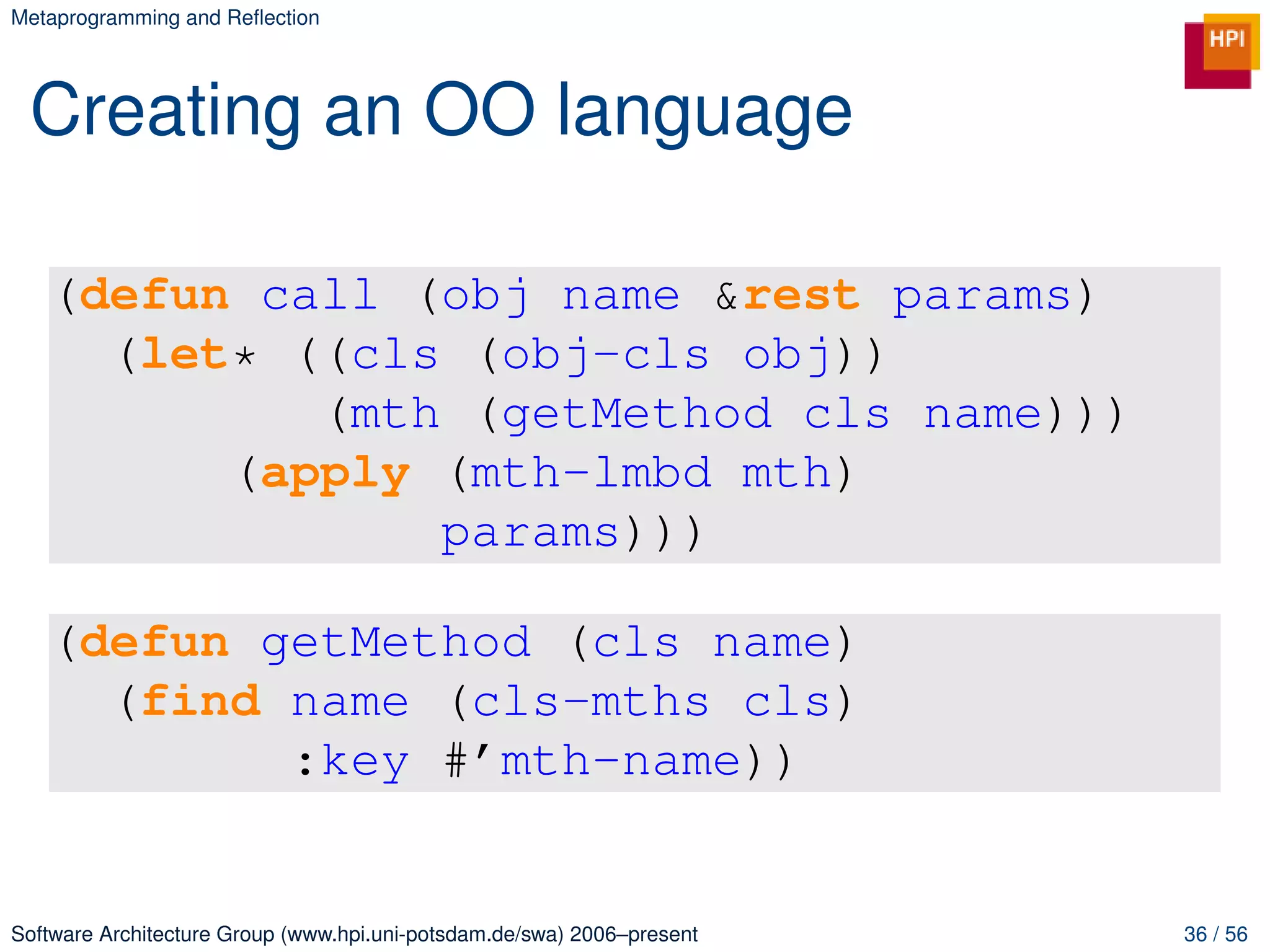Metaprogramming and Reﬂection




 Creating an OO language

   (defun call (obj name &rest params)
     (let* ((cls (obj-cls obj))
            (mth (getMethod cls name)))
         (apply (mth-lmbd mth)
                params)))

   (defun getMethod (cls name)
     (find name (cls-mths cls)
           :key #’mth-name))


Software Architecture Group (www.hpi.uni-potsdam.de/swa) 2006–present   36 / 56
 