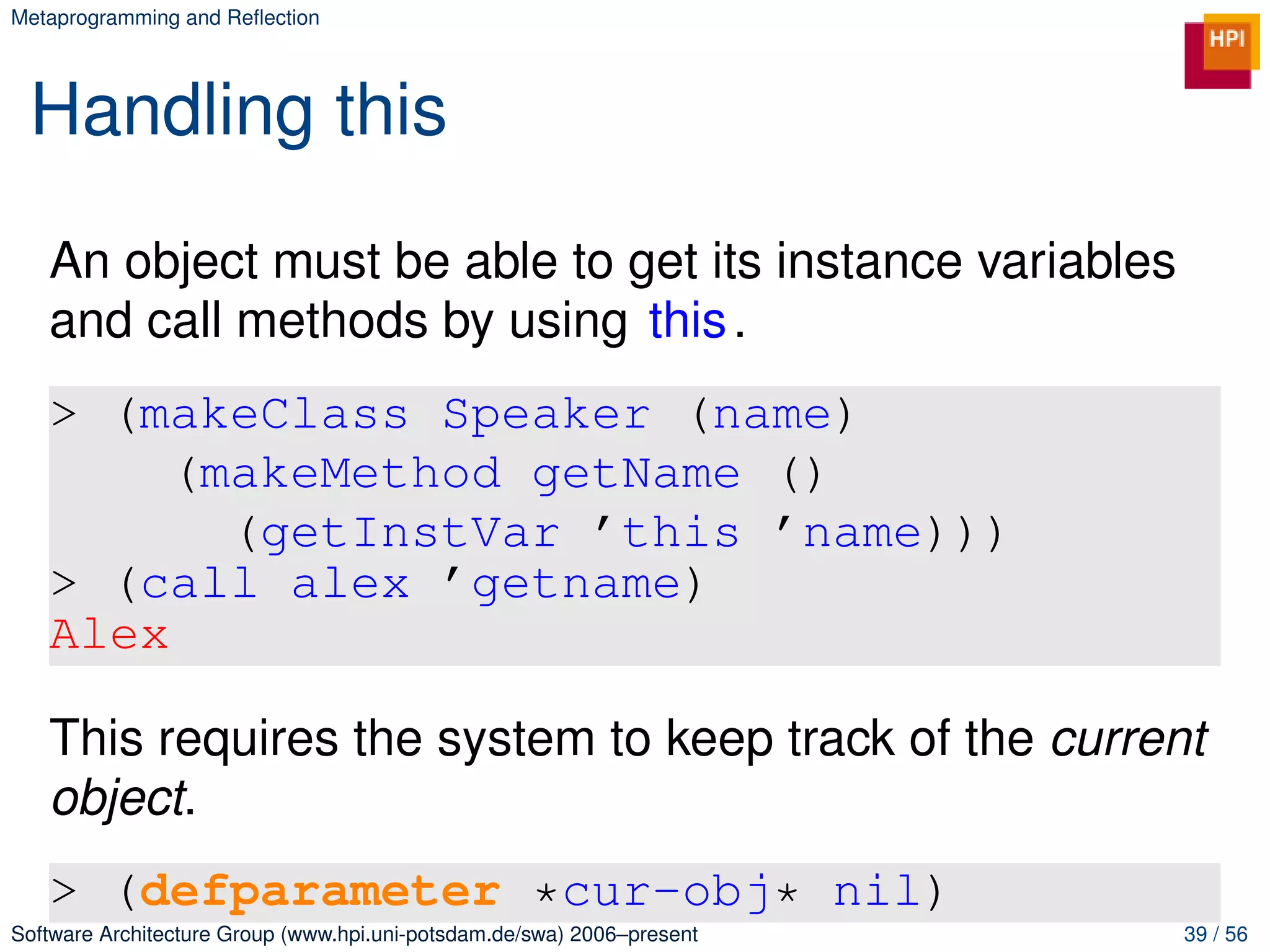 Metaprogramming and Reﬂection




 Handling this
   An object must be able to get its instance variables
   and call methods by using this .
   > (makeClass Speaker (name)
        (makeMethod getName ()
          (getInstVar ’this ’name)))
   > (call alex ’getname)
   Alex

   This requires the system to keep track of the current
   object.
   > (defparameter *cur-obj* nil)
Software Architecture Group (www.hpi.uni-potsdam.de/swa) 2006–present   39 / 56
 