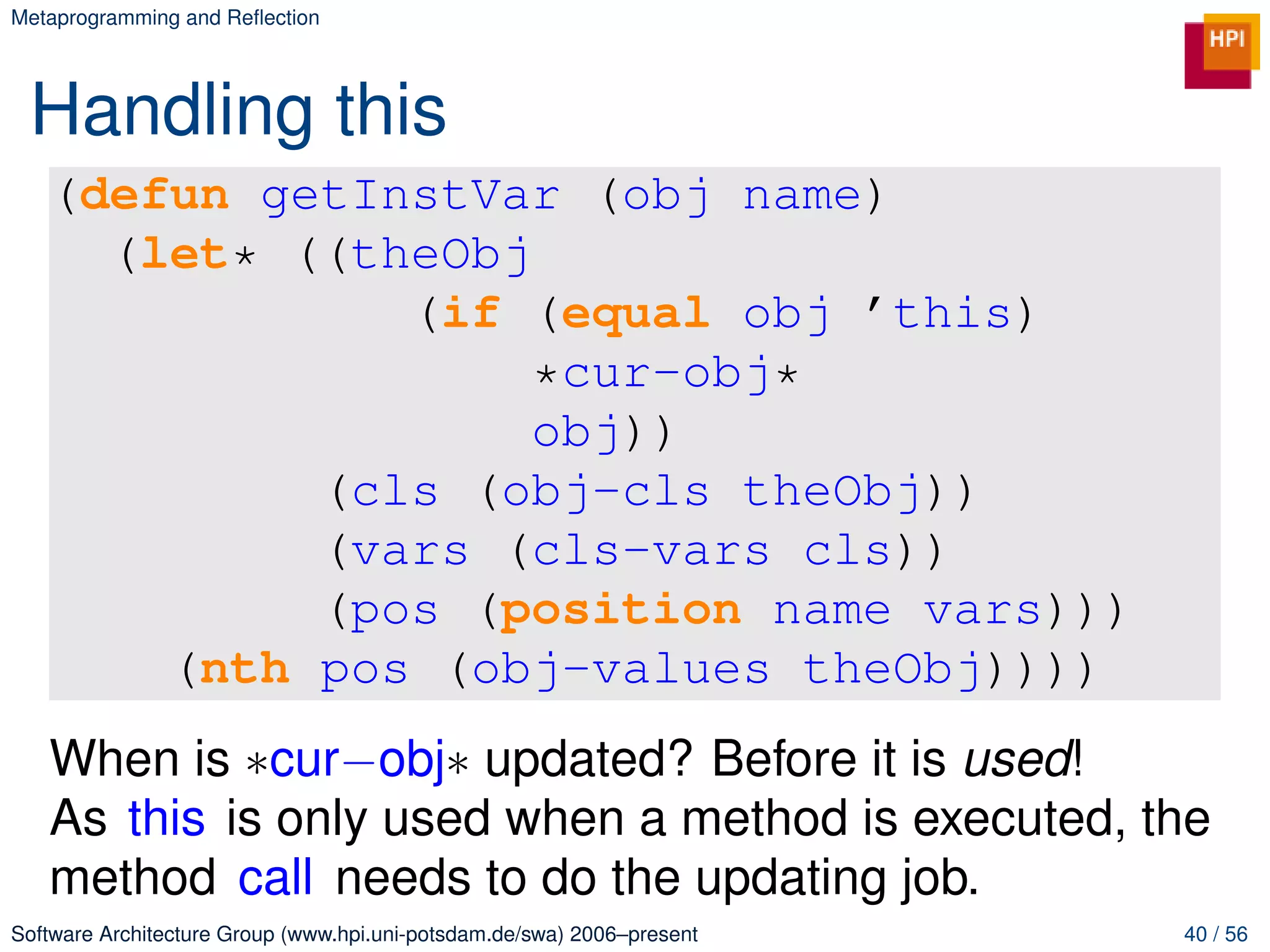 Metaprogramming and Reﬂection




 Handling this
   (defun getInstVar (obj name)
     (let* ((theObj
               (if (equal obj ’this)
                    *cur-obj*
                    obj))
            (cls (obj-cls theObj))
            (vars (cls-vars cls))
            (pos (position name vars)))
       (nth pos (obj-values theObj))))
   When is ∗cur−obj∗ updated? Before it is used!
   As this is only used when a method is executed, the
   method call needs to do the updating job.
Software Architecture Group (www.hpi.uni-potsdam.de/swa) 2006–present   40 / 56
 