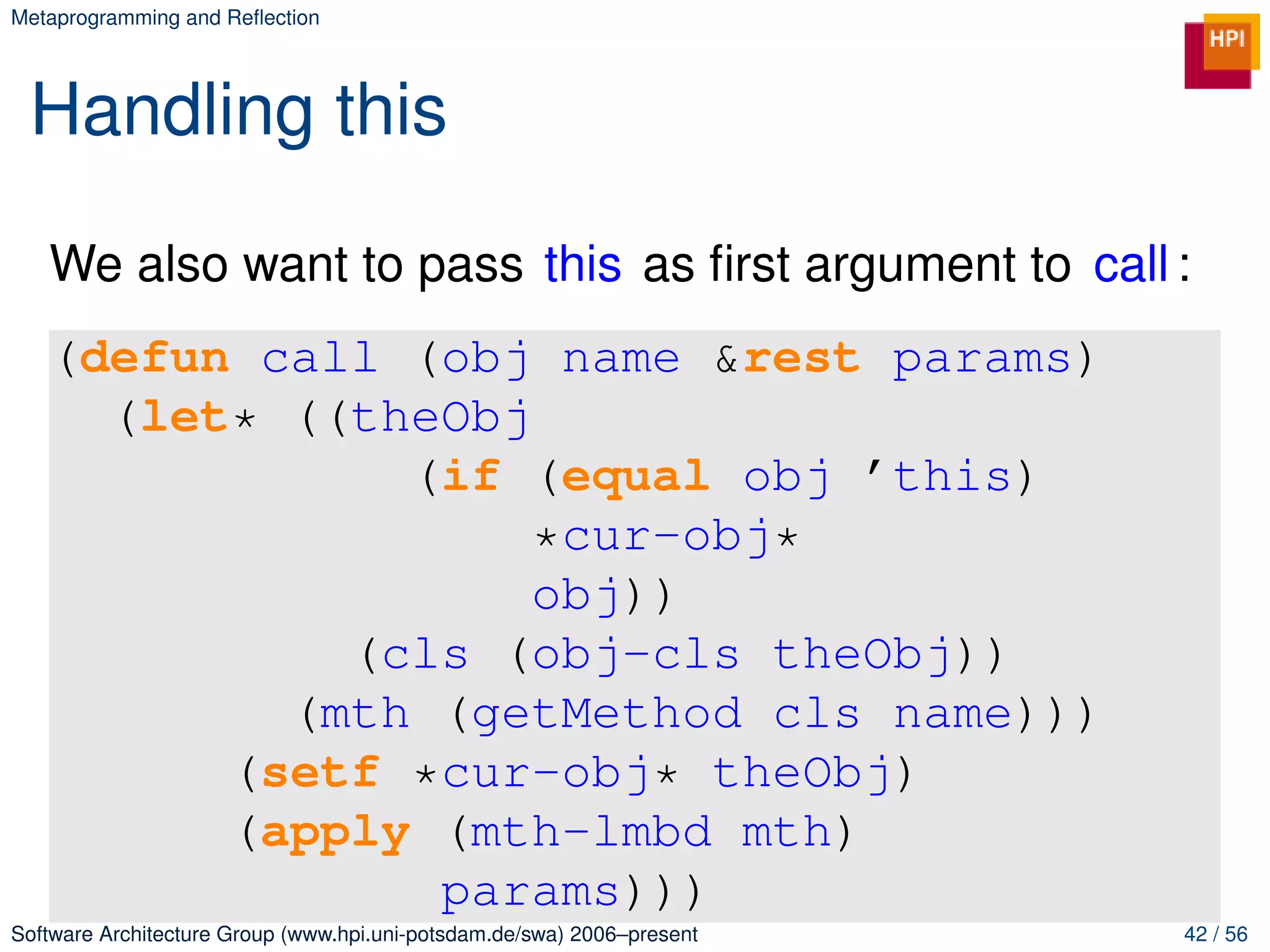 Metaprogramming and Reﬂection




 Handling this

   We also want to pass this as ﬁrst argument to call :
   (defun call (obj name &rest params)
     (let* ((theObj
               (if (equal obj ’this)
                    *cur-obj*
                    obj))
             (cls (obj-cls theObj))
           (mth (getMethod cls name)))
         (setf *cur-obj* theObj)
         (apply (mth-lmbd mth)
                params)))
Software Architecture Group (www.hpi.uni-potsdam.de/swa) 2006–present   42 / 56
 