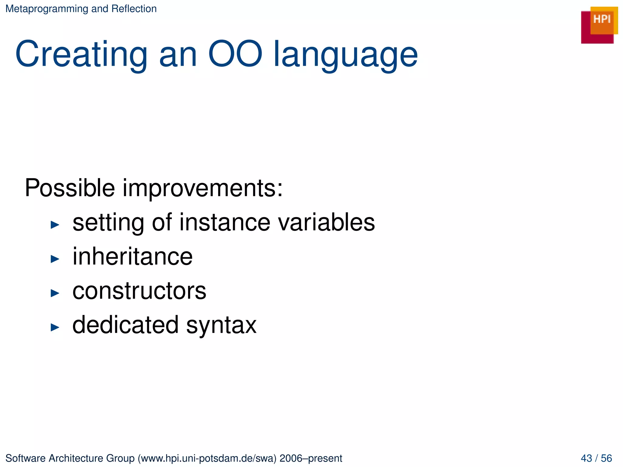 Metaprogramming and Reﬂection




 Creating an OO language


   Possible improvements:
       setting of instance variables
       inheritance
       constructors
       dedicated syntax




Software Architecture Group (www.hpi.uni-potsdam.de/swa) 2006–present   43 / 56
 