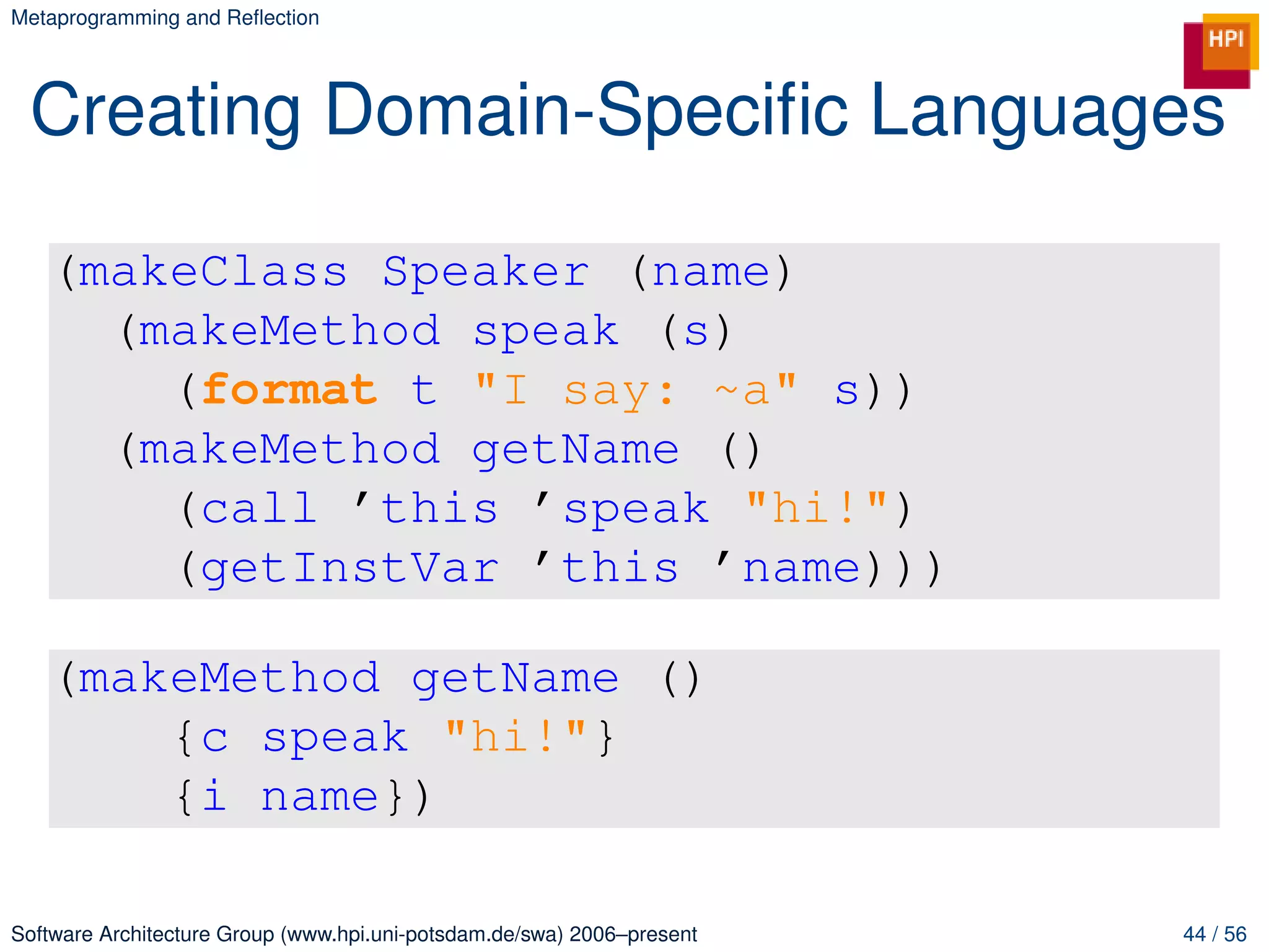 Metaprogramming and Reﬂection




 Creating Domain-Speciﬁc Languages

   (makeClass Speaker (name)
     (makeMethod speak (s)
       (format t "I say: ~a" s))
     (makeMethod getName ()
       (call ’this ’speak "hi!")
       (getInstVar ’this ’name)))

   (makeMethod getName ()
       {c speak "hi!"}
       {i name})

Software Architecture Group (www.hpi.uni-potsdam.de/swa) 2006–present   44 / 56
 