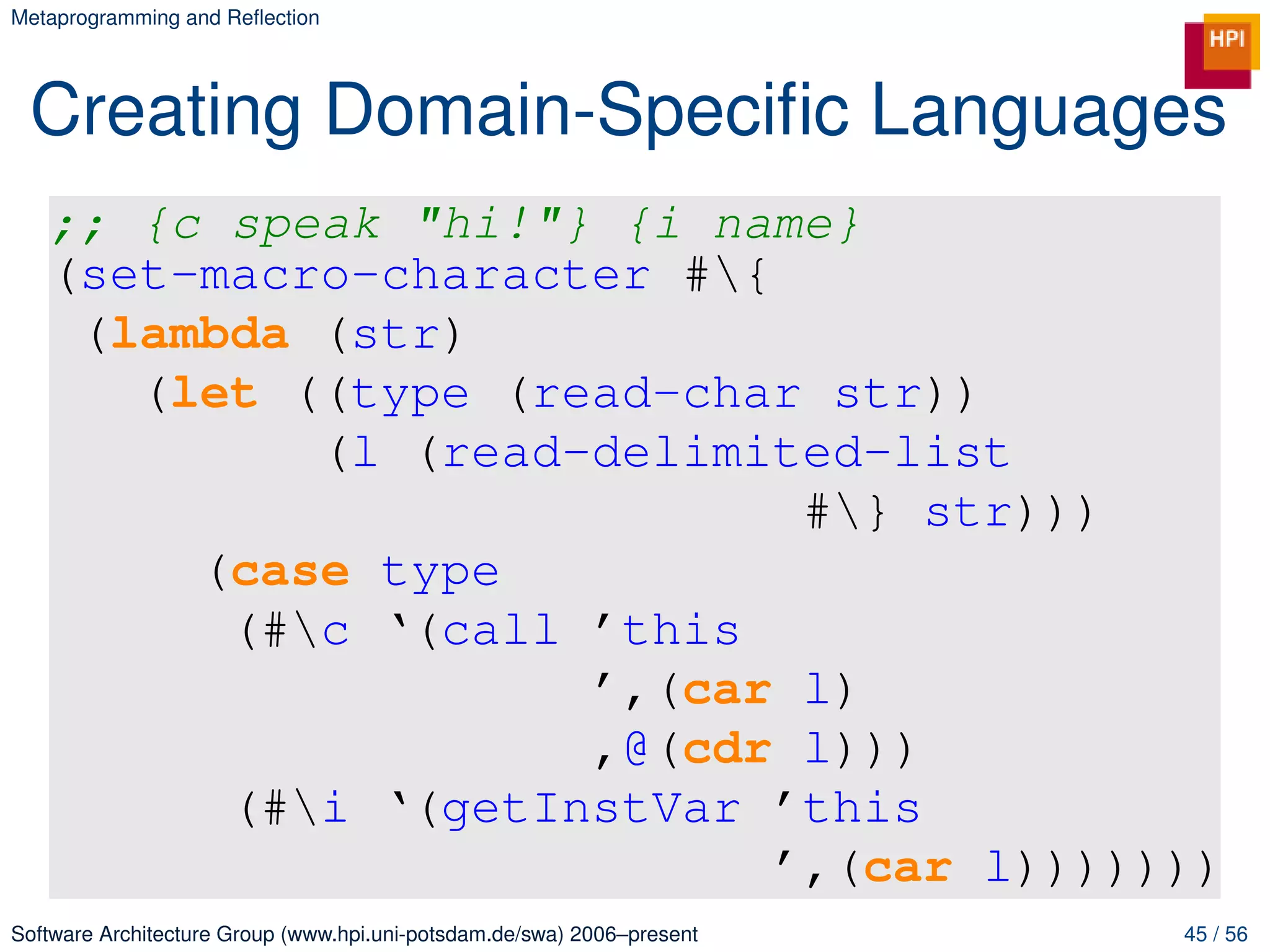 Metaprogramming and Reﬂection




 Creating Domain-Speciﬁc Languages
   ;; {c speak "hi!"} {i name}
   (set-macro-character #{
    (lambda (str)
      (let ((type (read-char str))
            (l (read-delimited-list
                             #} str)))
        (case type
         (#c ‘(call ’this
                     ’,(car l)
                     ,@(cdr l)))
         (#i ‘(getInstVar ’this
                            ’,(car l)))))))
Software Architecture Group (www.hpi.uni-potsdam.de/swa) 2006–present   45 / 56
 