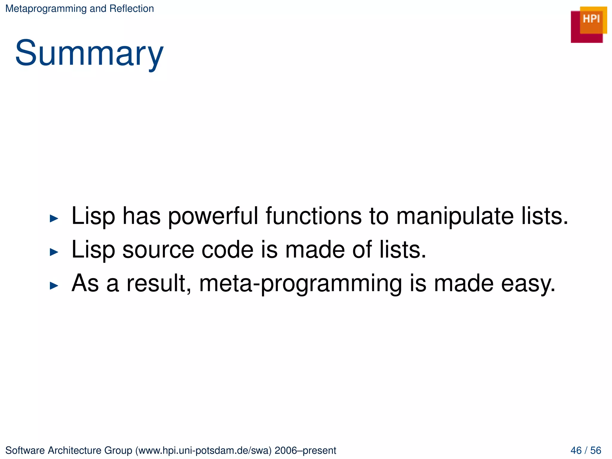 Metaprogramming and Reﬂection




 Summary



             Lisp has powerful functions to manipulate lists.
             Lisp source code is made of lists.
             As a result, meta-programming is made easy.




Software Architecture Group (www.hpi.uni-potsdam.de/swa) 2006–present   46 / 56
 