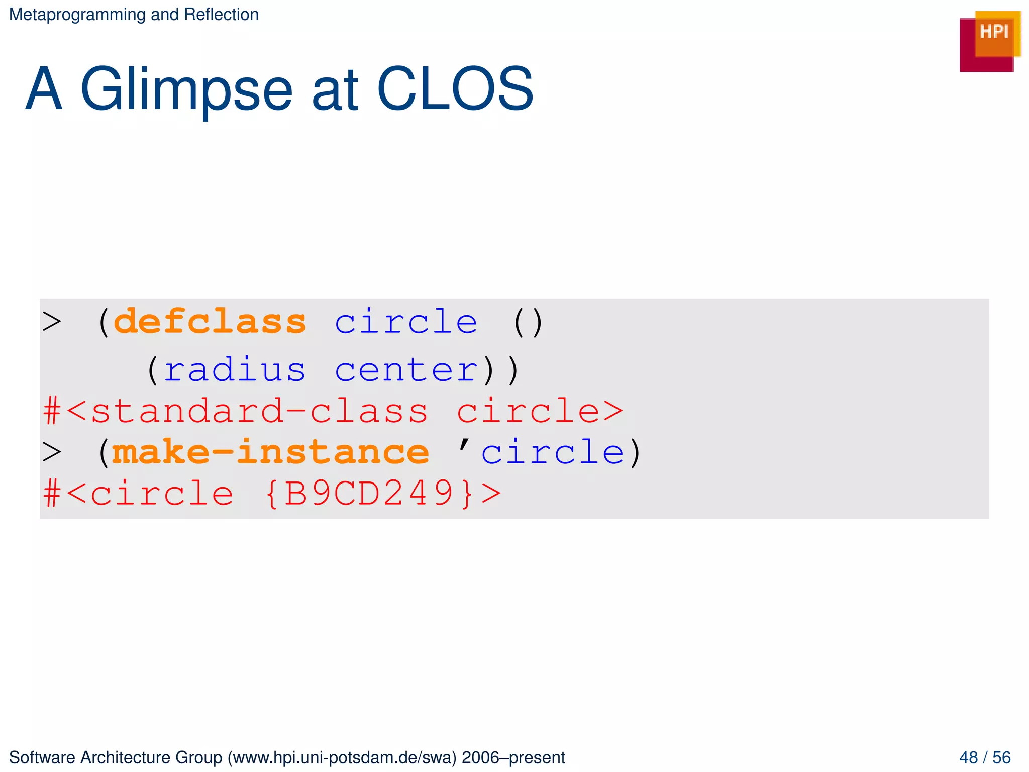 Metaprogramming and Reﬂection




 A Glimpse at CLOS


   > (defclass circle ()
       (radius center))
   #<standard-class circle>
   > (make-instance ’circle)
   #<circle {B9CD249}>




Software Architecture Group (www.hpi.uni-potsdam.de/swa) 2006–present   48 / 56
 