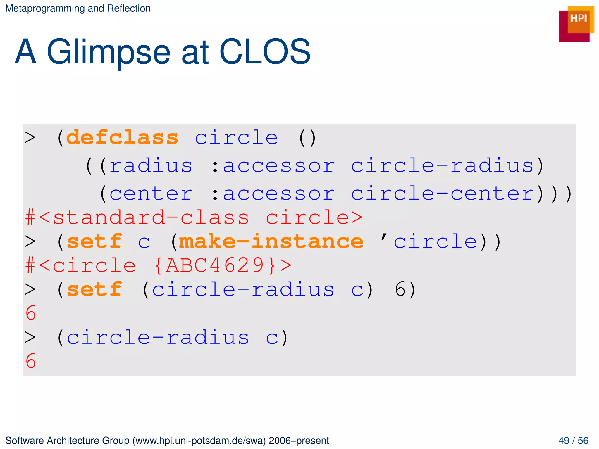 Metaprogramming and Reﬂection




 A Glimpse at CLOS

   > (defclass circle ()
       ((radius :accessor circle-radius)
        (center :accessor circle-center)))
   #<standard-class circle>
   > (setf c (make-instance ’circle))
   #<circle {ABC4629}>
   > (setf (circle-radius c) 6)
   6
   > (circle-radius c)
   6


Software Architecture Group (www.hpi.uni-potsdam.de/swa) 2006–present   49 / 56
 