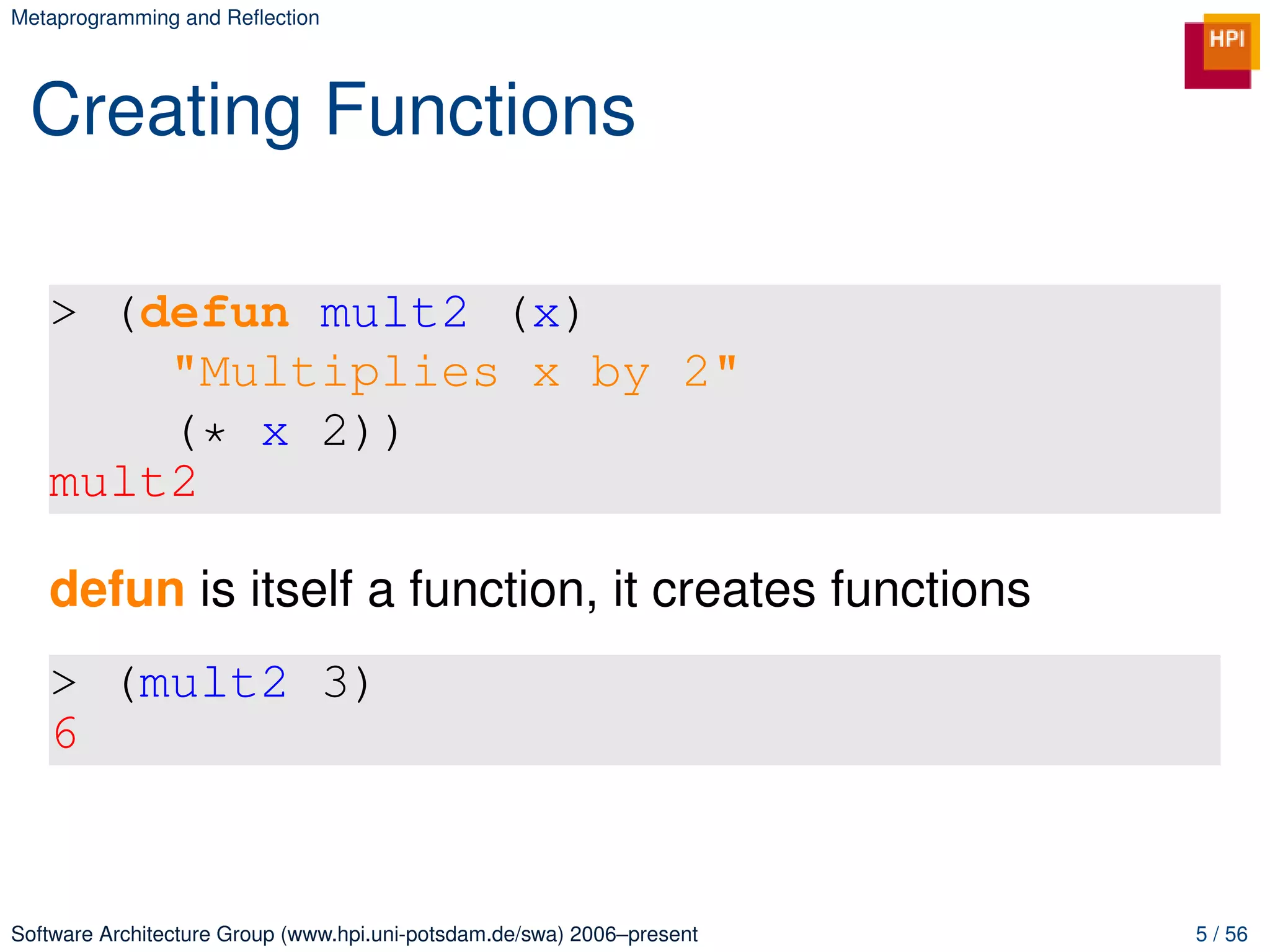 Metaprogramming and Reﬂection




 Creating Functions

   > (defun mult2 (x)
       "Multiplies x by 2"
       (* x 2))
   mult2

   defun is itself a function, it creates functions
   > (mult2 3)
   6


Software Architecture Group (www.hpi.uni-potsdam.de/swa) 2006–present   5 / 56
 