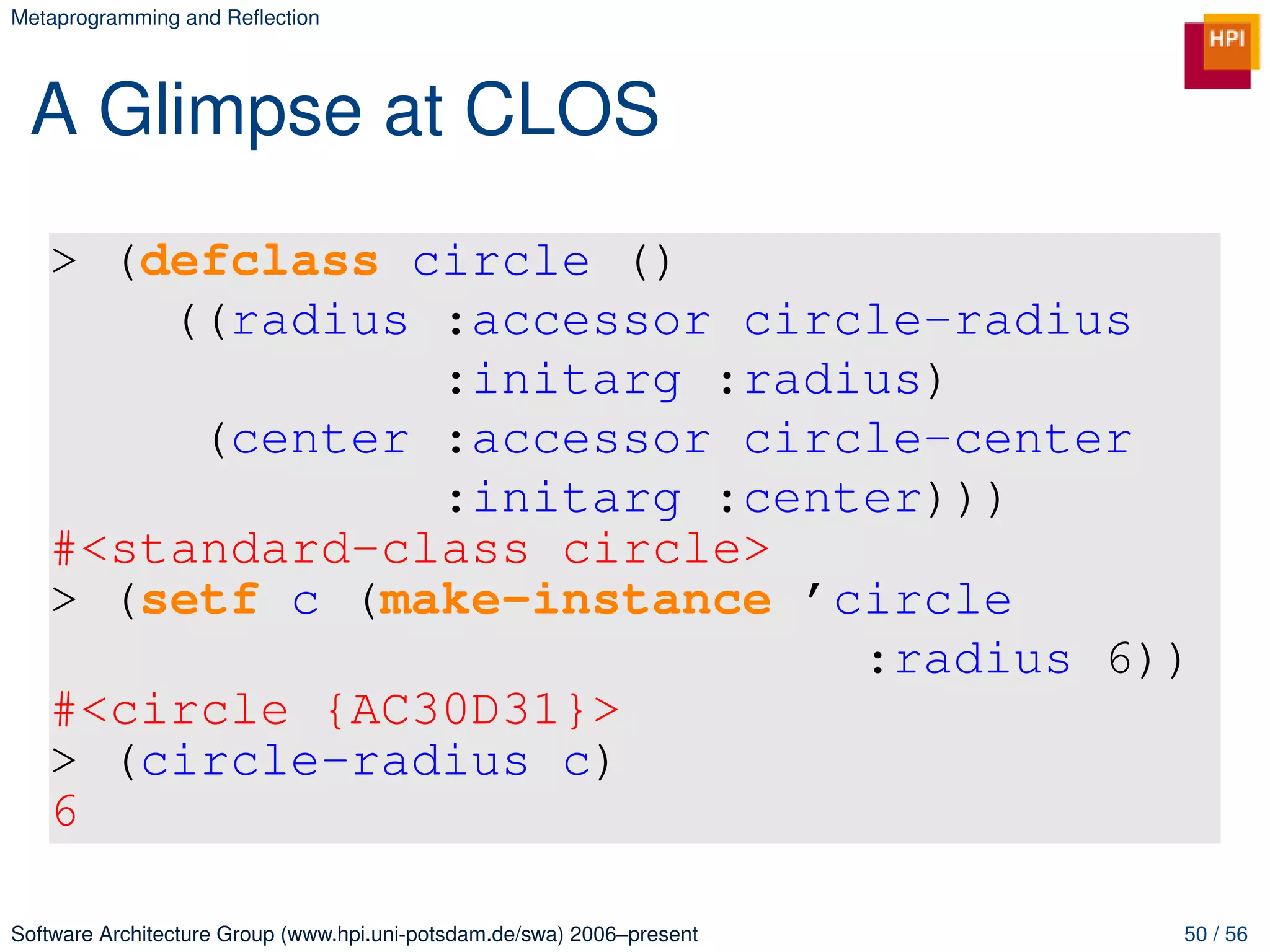 Metaprogramming and Reﬂection




 A Glimpse at CLOS
   > (defclass circle ()
       ((radius :accessor circle-radius
                :initarg :radius)
        (center :accessor circle-center
                :initarg :center)))
   #<standard-class circle>
   > (setf c (make-instance ’circle
                              :radius 6))
   #<circle {AC30D31}>
   > (circle-radius c)
   6

Software Architecture Group (www.hpi.uni-potsdam.de/swa) 2006–present   50 / 56
 