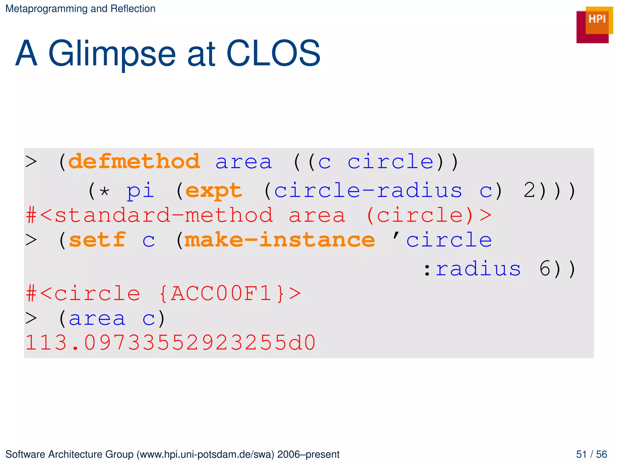 Metaprogramming and Reﬂection




 A Glimpse at CLOS

   > (defmethod area ((c circle))
       (* pi (expt (circle-radius c) 2)))
   #<standard-method area (circle)>
   > (setf c (make-instance ’circle
                              :radius 6))
   #<circle {ACC00F1}>
   > (area c)
   113.09733552923255d0



Software Architecture Group (www.hpi.uni-potsdam.de/swa) 2006–present   51 / 56
 