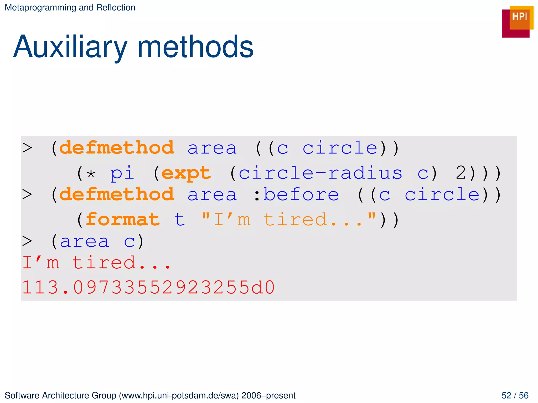 Metaprogramming and Reﬂection




 Auxiliary methods


   > (defmethod area ((c circle))
       (* pi (expt (circle-radius c) 2)))
   > (defmethod area :before ((c circle))
       (format t "I’m tired..."))
   > (area c)
   I’m tired...
   113.09733552923255d0



Software Architecture Group (www.hpi.uni-potsdam.de/swa) 2006–present   52 / 56
 
