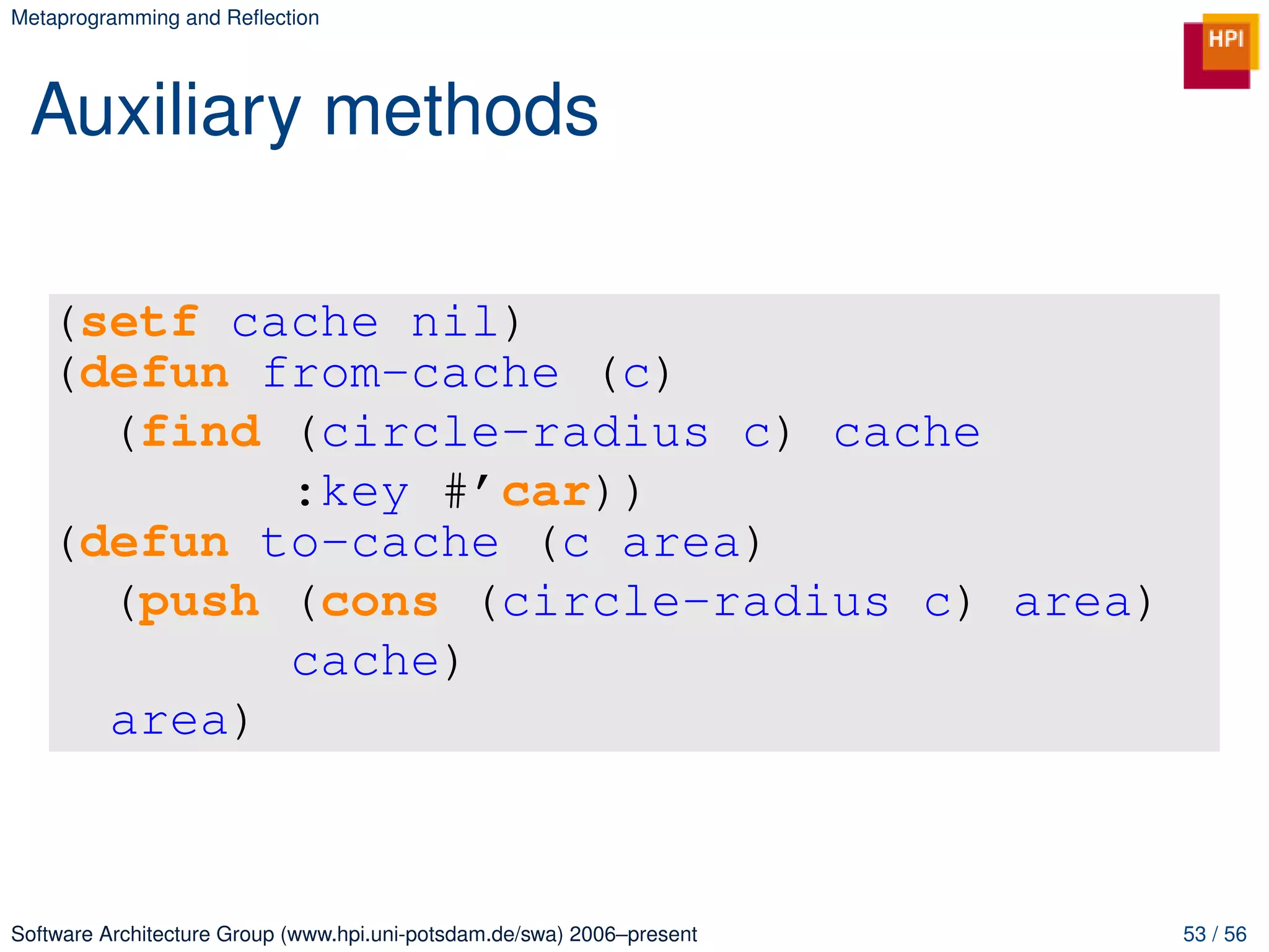 Metaprogramming and Reﬂection




 Auxiliary methods

   (setf cache nil)
   (defun from-cache (c)
     (find (circle-radius c) cache
           :key #’car))
   (defun to-cache (c area)
     (push (cons (circle-radius c) area)
           cache)
     area)



Software Architecture Group (www.hpi.uni-potsdam.de/swa) 2006–present   53 / 56
 