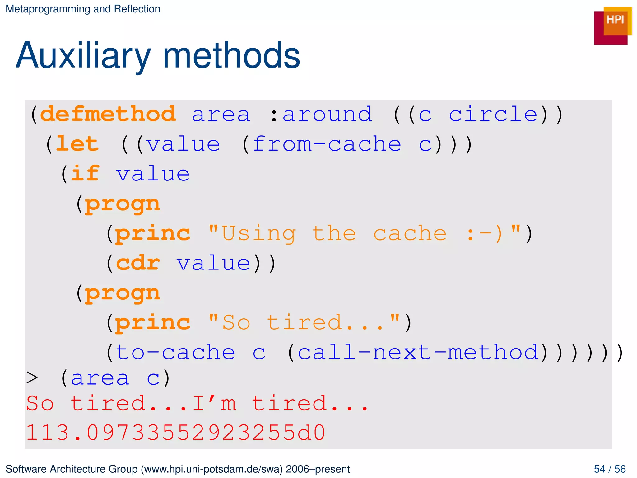 Metaprogramming and Reﬂection




 Auxiliary methods
   (defmethod area :around ((c circle))
    (let ((value (from-cache c)))
     (if value
      (progn
        (princ "Using the cache :-)")
        (cdr value))
      (progn
        (princ "So tired...")
        (to-cache c (call-next-method))))))
   > (area c)
   So tired...I’m tired...
   113.09733552923255d0
Software Architecture Group (www.hpi.uni-potsdam.de/swa) 2006–present   54 / 56
 