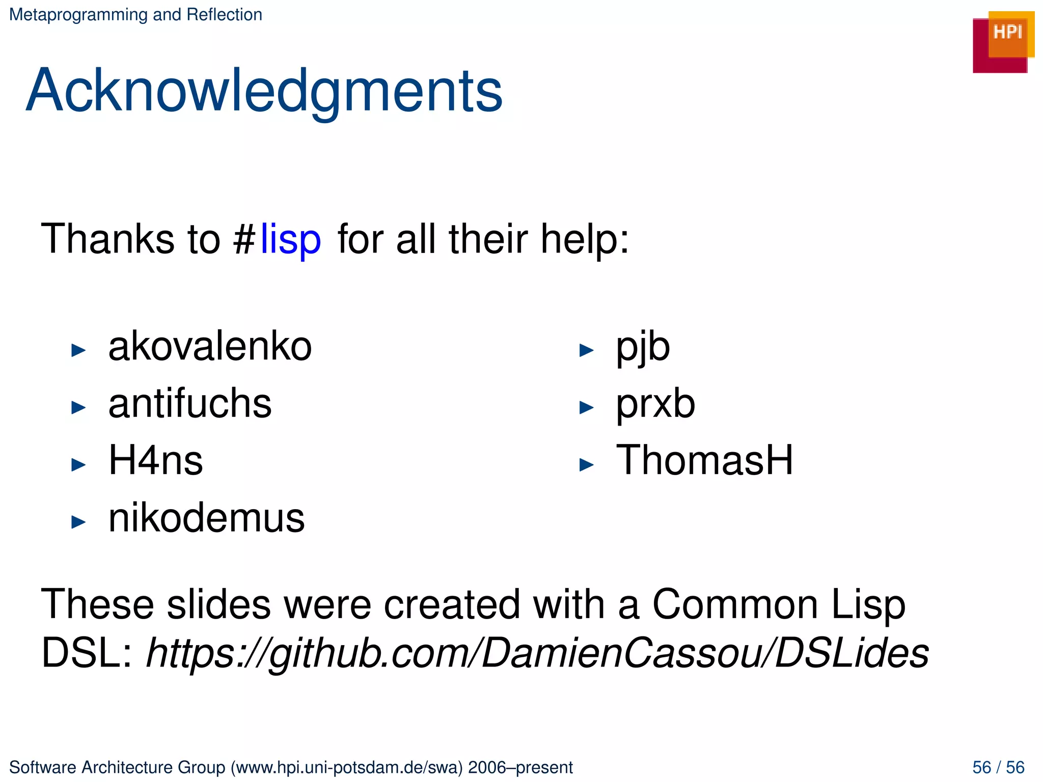 Metaprogramming and Reﬂection




 Acknowledgments

   Thanks to #lisp for all their help:

            akovalenko                                                  pjb
            antifuchs                                                   prxb
            H4ns                                                        ThomasH
            nikodemus

   These slides were created with a Common Lisp
   DSL: https://github.com/DamienCassou/DSLides

Software Architecture Group (www.hpi.uni-potsdam.de/swa) 2006–present             56 / 56
 