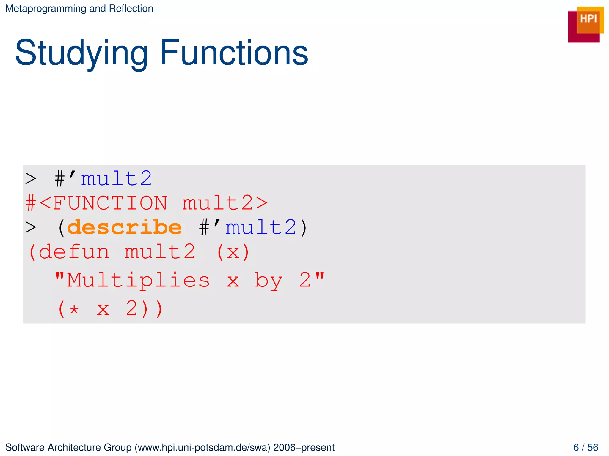 Metaprogramming and Reﬂection




 Studying Functions


   > #’mult2
   #<FUNCTION mult2>
   > (describe #’mult2)
   (defun mult2 (x)
     "Multiplies x by 2"
     (* x 2))




Software Architecture Group (www.hpi.uni-potsdam.de/swa) 2006–present   6 / 56
 