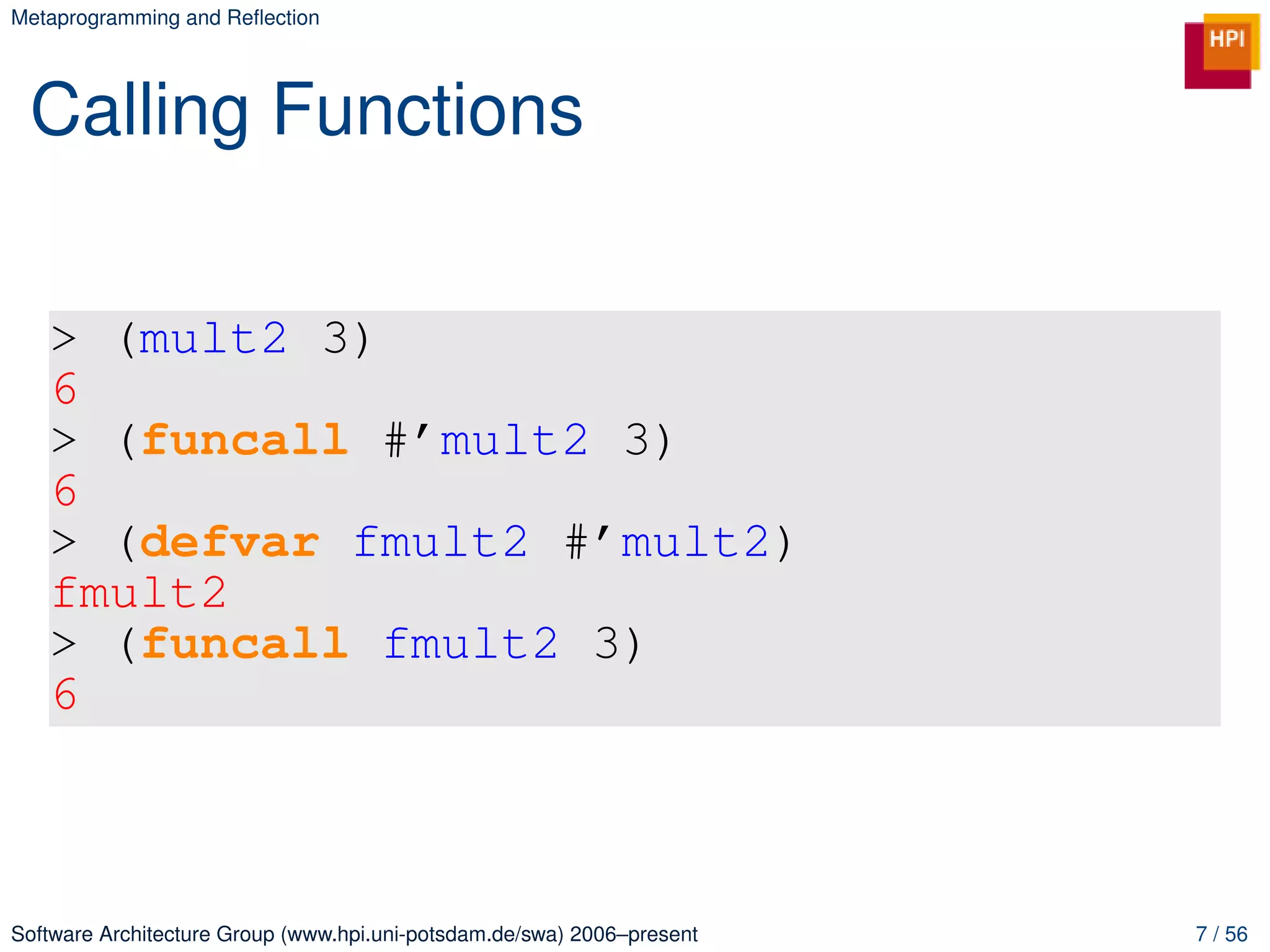 Metaprogramming and Reﬂection




 Calling Functions


   > (mult2 3)
   6
   > (funcall #’mult2 3)
   6
   > (defvar fmult2 #’mult2)
   fmult2
   > (funcall fmult2 3)
   6



Software Architecture Group (www.hpi.uni-potsdam.de/swa) 2006–present   7 / 56
 