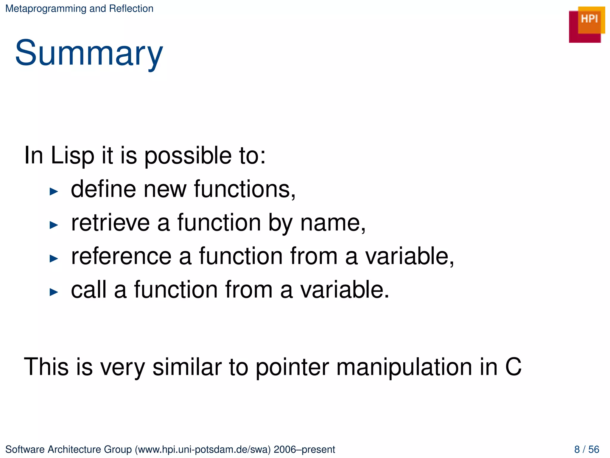 Metaprogramming and Reﬂection




 Summary

   In Lisp it is possible to:
        deﬁne new functions,
        retrieve a function by name,
        reference a function from a variable,
        call a function from a variable.


   This is very similar to pointer manipulation in C


Software Architecture Group (www.hpi.uni-potsdam.de/swa) 2006–present   8 / 56
 