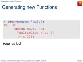 Metaprogramming and Reﬂection




 Generating new Functions

   > (get-source ’mult2)
   (nil nil
        (defun mult2 (x)
          "Multiplies x by 2"
          (* x 2)))

   requires ibcl




Software Architecture Group (www.hpi.uni-potsdam.de/swa) 2006–present   10 / 56
 