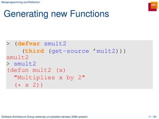 Metaprogramming and Reﬂection




 Generating new Functions


   > (defvar smult2
       (third (get-source ’mult2)))
   smult2
   > smult2
   (defun mult2 (x)
     "Multiplies x by 2"
     (* x 2))



Software Architecture Group (www.hpi.uni-potsdam.de/swa) 2006–present   11 / 56
 
