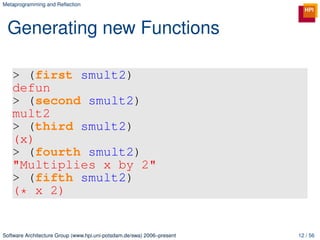 Metaprogramming and Reﬂection




 Generating new Functions

   > (first smult2)
   defun
   > (second smult2)
   mult2
   > (third smult2)
   (x)
   > (fourth smult2)
   "Multiplies x by 2"
   > (fifth smult2)
   (* x 2)


Software Architecture Group (www.hpi.uni-potsdam.de/swa) 2006–present   12 / 56
 
