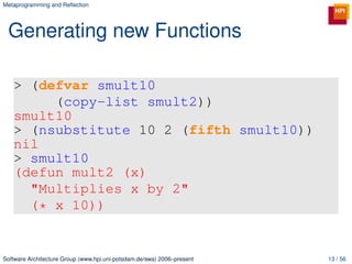 Metaprogramming and Reﬂection




 Generating new Functions

   > (defvar smult10
        (copy-list smult2))
   smult10
   > (nsubstitute 10 2 (fifth smult10))
   nil
   > smult10
   (defun mult2 (x)
     "Multiplies x by 2"
     (* x 10))


Software Architecture Group (www.hpi.uni-potsdam.de/swa) 2006–present   13 / 56
 