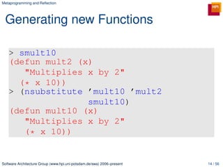 Metaprogramming and Reﬂection




 Generating new Functions

   > smult10
   (defun mult2 (x)
      "Multiplies x by 2"
     (* x 10))
   > (nsubstitute ’mult10 ’mult2
                  smult10)
   (defun mult10 (x)
      "Multiplies x by 2"
      (* x 10))


Software Architecture Group (www.hpi.uni-potsdam.de/swa) 2006–present   14 / 56
 