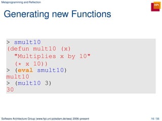 Metaprogramming and Reﬂection




 Generating new Functions

   > smult10
   (defun mult10 (x)
      "Multiplies x by 10"
      (* x 10))
   > (eval smult10)
   mult10
   > (mult10 3)
   30



Software Architecture Group (www.hpi.uni-potsdam.de/swa) 2006–present   16 / 56
 