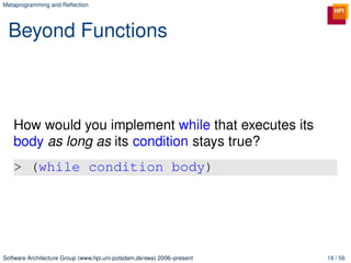 Metaprogramming and Reﬂection




 Beyond Functions



   How would you implement while that executes its
   body as long as its condition stays true?
   > (while condition body)




Software Architecture Group (www.hpi.uni-potsdam.de/swa) 2006–present   18 / 56
 