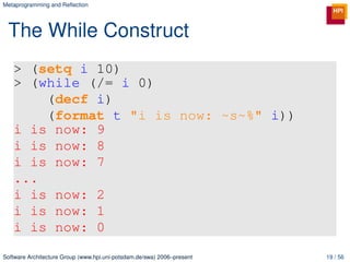 Metaprogramming and Reﬂection




 The While Construct
   > (setq i 10)
   > (while (/= i 0)
       (decf i)
       (format t "i is now: ~s~%" i))
   i is now: 9
   i is now: 8
   i is now: 7
   ...
   i is now: 2
   i is now: 1
   i is now: 0

Software Architecture Group (www.hpi.uni-potsdam.de/swa) 2006–present   19 / 56
 