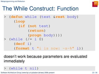 Metaprogramming and Reﬂection




 The While Construct: Function
   > (defun while (test &rest body)
       (loop
         (if (not test)
             (return)
             (progn body))))
   > (while (/= i 0)
       (decf i)
       (format t "i is now: ~s~%" i))

   doesn’t work because parameters are evaluated
   immediately
   > (while t nil)
Software Architecture Group (www.hpi.uni-potsdam.de/swa) 2006–present   23 / 56
 
