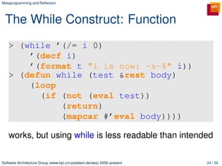 Metaprogramming and Reﬂection




 The While Construct: Function
   > (while ’(/= i 0)
       ’(decf i)
       ’(format t "i is now: ~s~%" i))
   > (defun while (test &rest body)
       (loop
         (if (not (eval test))
             (return)
             (mapcar #’eval body))))

   works, but using while is less readable than intended

Software Architecture Group (www.hpi.uni-potsdam.de/swa) 2006–present   24 / 56
 