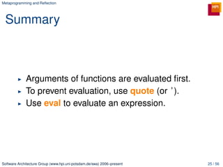 Metaprogramming and Reﬂection




 Summary



             Arguments of functions are evaluated ﬁrst.
             To prevent evaluation, use quote (or ’ ).
             Use eval to evaluate an expression.




Software Architecture Group (www.hpi.uni-potsdam.de/swa) 2006–present   25 / 56
 