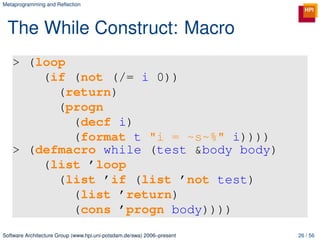 Metaprogramming and Reﬂection




 The While Construct: Macro
   > (loop
       (if (not (/= i 0))
         (return)
         (progn
           (decf i)
           (format t "i = ~s~%" i))))
   > (defmacro while (test &body body)
       (list ’loop
         (list ’if (list ’not test)
           (list ’return)
           (cons ’progn body))))
Software Architecture Group (www.hpi.uni-potsdam.de/swa) 2006–present   26 / 56
 