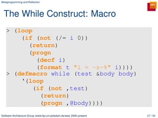 Metaprogramming and Reﬂection




 The While Construct: Macro
   > (loop
       (if (not (/= i 0))
         (return)
         (progn
            (decf i)
            (format t "i = ~s~%" i))))
   > (defmacro while (test &body body)
       ‘(loop
           (if (not ,test)
             (return)
             (progn ,@body))))
Software Architecture Group (www.hpi.uni-potsdam.de/swa) 2006–present   27 / 56
 