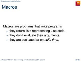 Metaprogramming and Reﬂection




 Macros



   Macros are programs that write programs
      they return lists representing Lisp code.
      they don’t evaluate their arguments.
      they are evaluated at compile time.




Software Architecture Group (www.hpi.uni-potsdam.de/swa) 2006–present   28 / 56
 