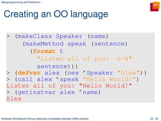 Metaprogramming and Reﬂection




 Creating an OO language

   > (makeClass Speaker (name)
        (makeMethod speak (sentence)
          (format t
            "Listen all of you: ~s~%"
            sentence)))
   > (defvar alex (new ’Speaker "Alex"))
   > (call alex ’speak "Hello World!")
   Listen all of you: "Hello World!"
   > (getinstvar alex ’name)
   Alex


Software Architecture Group (www.hpi.uni-potsdam.de/swa) 2006–present   29 / 56
 