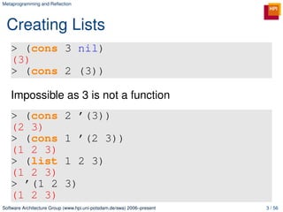 Metaprogramming and Reﬂection




 Creating Lists
   > (cons 3 nil)
   (3)
   > (cons 2 (3))

   Impossible as 3 is not a function
   > (cons                  2 ’(3))
   (2 3)
   > (cons                  1 ’(2 3))
   (1 2 3)
   > (list                  1 2 3)
   (1 2 3)
   > ’(1 2                  3)
   (1 2 3)
Software Architecture Group (www.hpi.uni-potsdam.de/swa) 2006–present   3 / 56
 